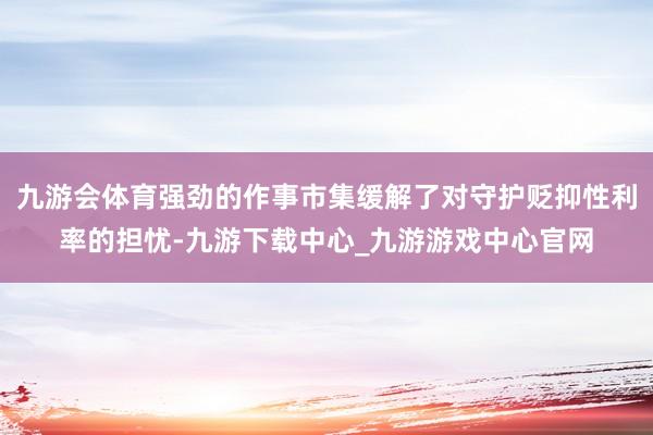 九游会体育强劲的作事市集缓解了对守护贬抑性利率的担忧-九游下载中心_九游游戏中心官网