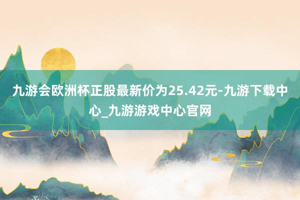 九游会欧洲杯正股最新价为25.42元-九游下载中心_九游游戏中心官网