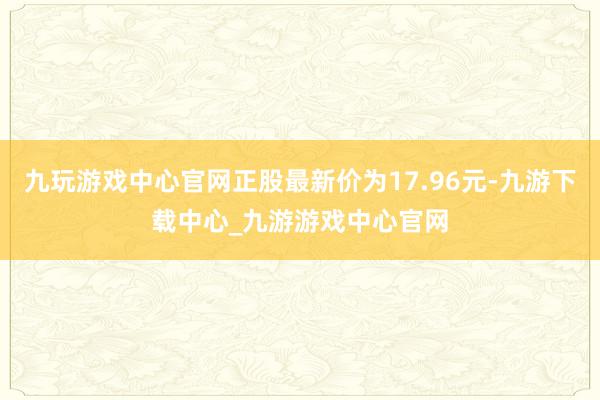 九玩游戏中心官网正股最新价为17.96元-九游下载中心_九游游戏中心官网