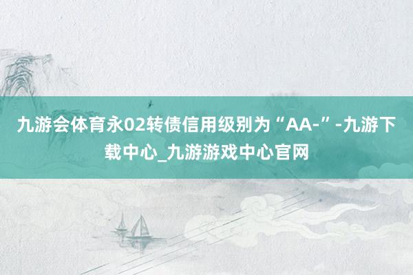 九游会体育永02转债信用级别为“AA-”-九游下载中心_九游游戏中心官网