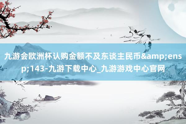 九游会欧洲杯认购金额不及东谈主民币&ensp;143-九游下载中心_九游游戏中心官网