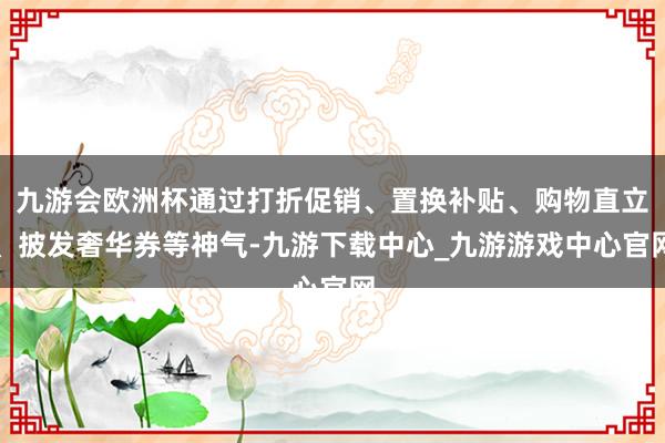 九游会欧洲杯通过打折促销、置换补贴、购物直立、披发奢华券等神气-九游下载中心_九游游戏中心官网