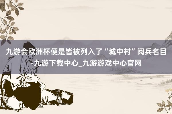 九游会欧洲杯便是皆被列入了“城中村”阅兵名目-九游下载中心_九游游戏中心官网