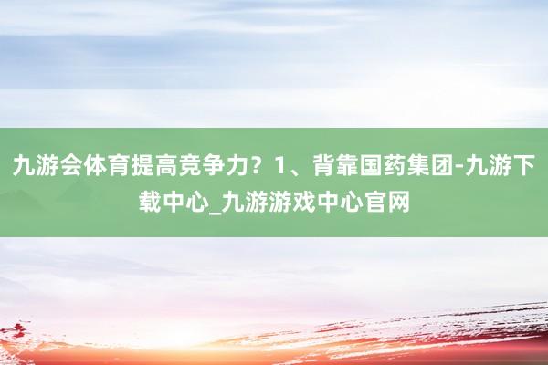 九游会体育提高竞争力？1、背靠国药集团-九游下载中心_九游游戏中心官网