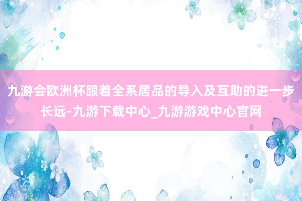 九游会欧洲杯跟着全系居品的导入及互助的进一步长远-九游下载中心_九游游戏中心官网