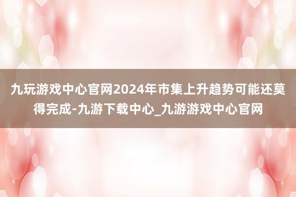 九玩游戏中心官网2024年市集上升趋势可能还莫得完成-九游下载中心_九游游戏中心官网