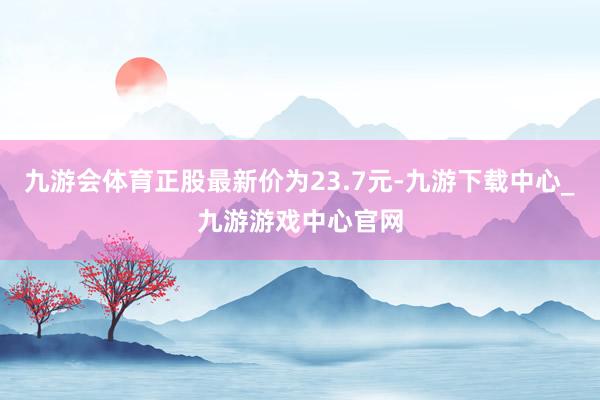 九游会体育正股最新价为23.7元-九游下载中心_九游游戏中心官网