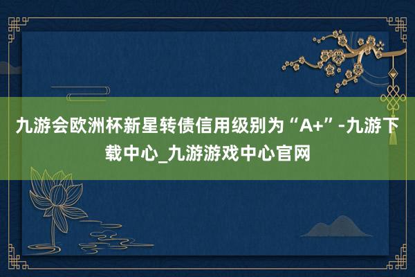 九游会欧洲杯新星转债信用级别为“A+”-九游下载中心_九游游戏中心官网