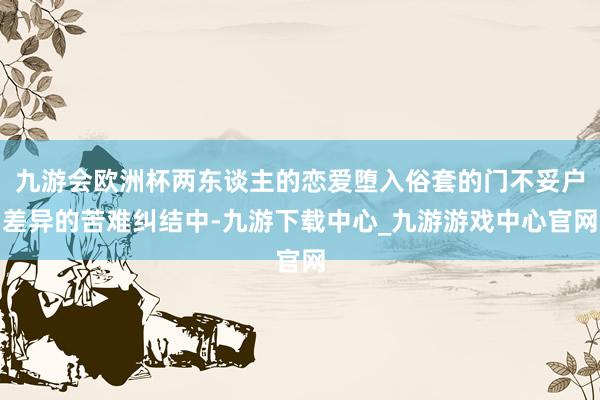 九游会欧洲杯两东谈主的恋爱堕入俗套的门不妥户差异的苦难纠结中-九游下载中心_九游游戏中心官网