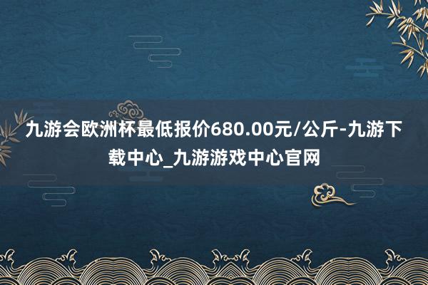 九游会欧洲杯最低报价680.00元/公斤-九游下载中心_九游游戏中心官网