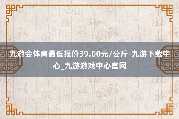 九游会体育最低报价39.00元/公斤-九游下载中心_九游游戏中心官网