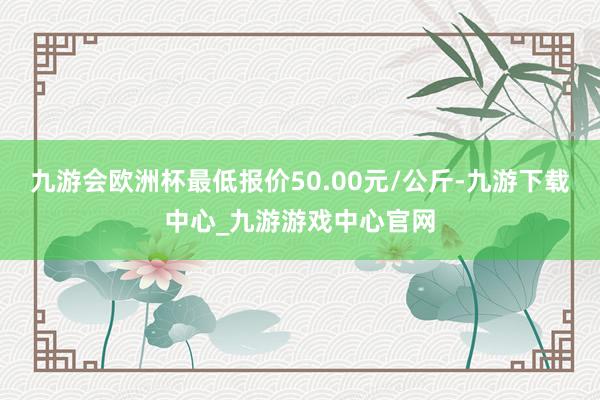 九游会欧洲杯最低报价50.00元/公斤-九游下载中心_九游游戏中心官网