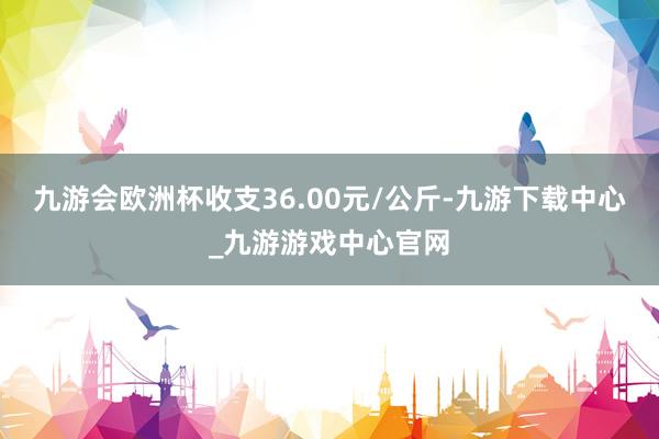 九游会欧洲杯收支36.00元/公斤-九游下载中心_九游游戏中心官网