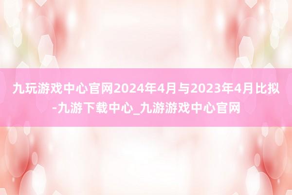 九玩游戏中心官网2024年4月与2023年4月比拟-九游下载中心_九游游戏中心官网