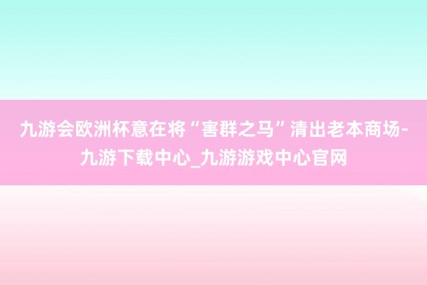 九游会欧洲杯意在将“害群之马”清出老本商场-九游下载中心_九游游戏中心官网