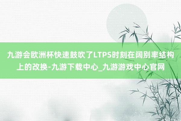 九游会欧洲杯快速鼓吹了LTPS时刻在阔别率结构上的改换-九游下载中心_九游游戏中心官网