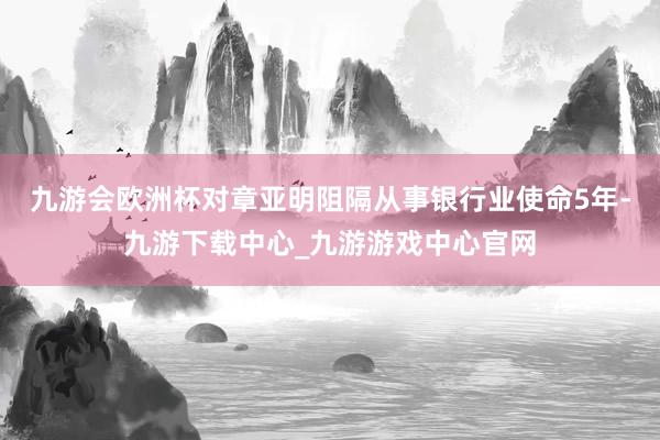 九游会欧洲杯对章亚明阻隔从事银行业使命5年-九游下载中心_九游游戏中心官网