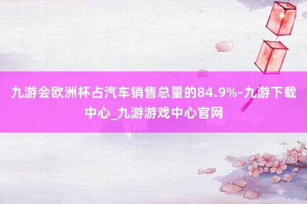 九游会欧洲杯占汽车销售总量的84.9%-九游下载中心_九游游戏中心官网