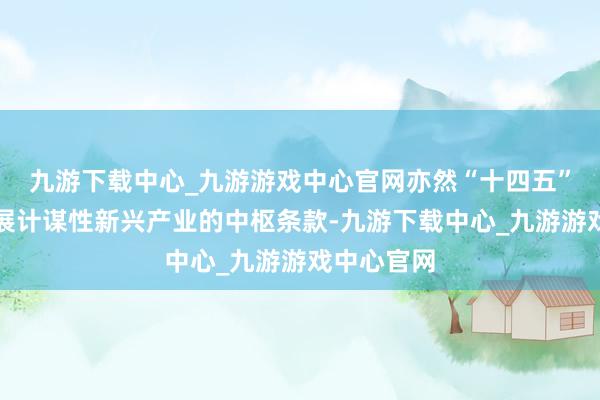 九游下载中心_九游游戏中心官网亦然“十四五”筹商对发展计谋性新兴产业的中枢条款-九游下载中心_九游游戏中心官网