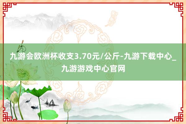 九游会欧洲杯收支3.70元/公斤-九游下载中心_九游游戏中心官网