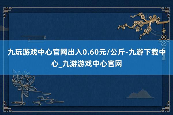 九玩游戏中心官网出入0.60元/公斤-九游下载中心_九游游戏中心官网