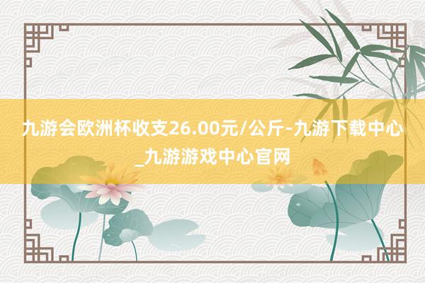 九游会欧洲杯收支26.00元/公斤-九游下载中心_九游游戏中心官网