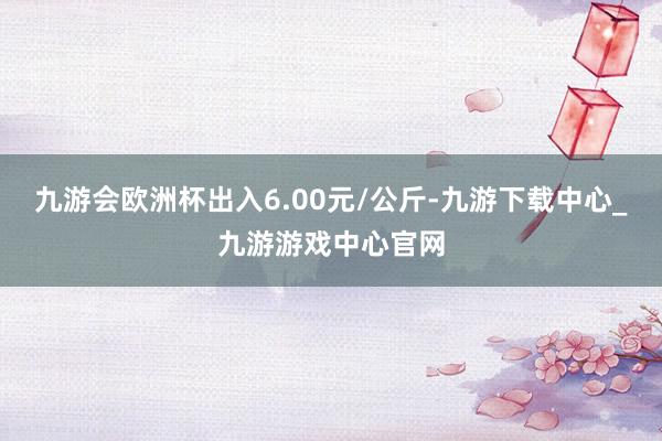 九游会欧洲杯出入6.00元/公斤-九游下载中心_九游游戏中心官网