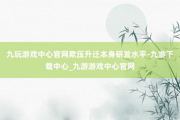 九玩游戏中心官网欺压升迁本身研发水平-九游下载中心_九游游戏中心官网