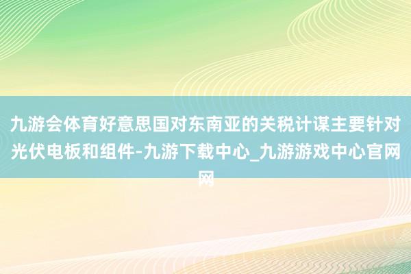 九游会体育好意思国对东南亚的关税计谋主要针对光伏电板和组件-九游下载中心_九游游戏中心官网