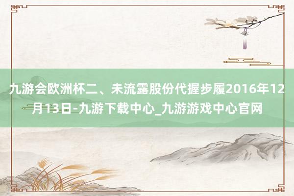 九游会欧洲杯二、未流露股份代握步履2016年12月13日-九游下载中心_九游游戏中心官网