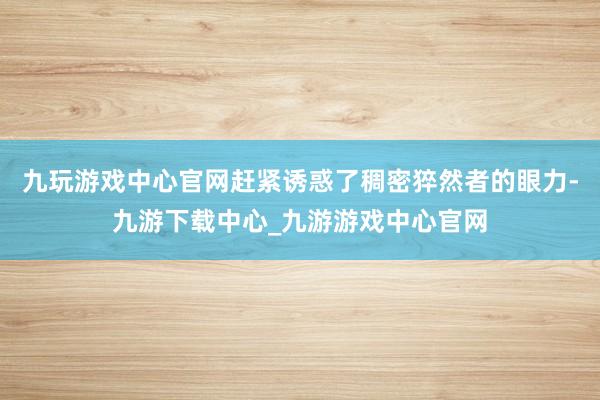 九玩游戏中心官网赶紧诱惑了稠密猝然者的眼力-九游下载中心_九游游戏中心官网