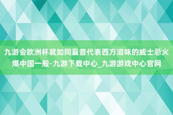 九游会欧洲杯就如同曩昔代表西方滋味的威士忌火爆中国一般-九游下载中心_九游游戏中心官网