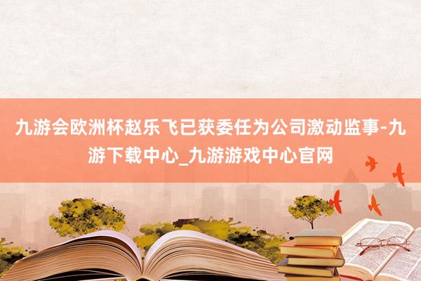 九游会欧洲杯赵乐飞已获委任为公司激动监事-九游下载中心_九游游戏中心官网