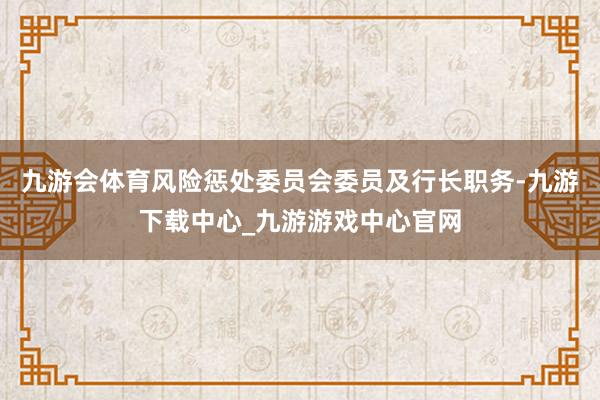 九游会体育风险惩处委员会委员及行长职务-九游下载中心_九游游戏中心官网