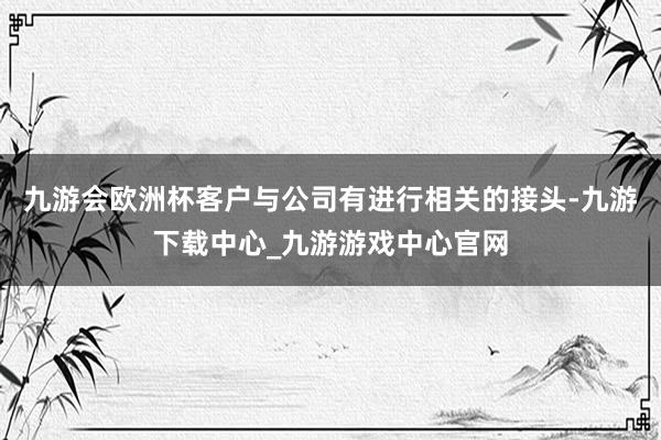 九游会欧洲杯客户与公司有进行相关的接头-九游下载中心_九游游戏中心官网