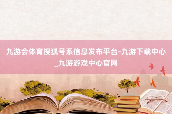 九游会体育搜狐号系信息发布平台-九游下载中心_九游游戏中心官网