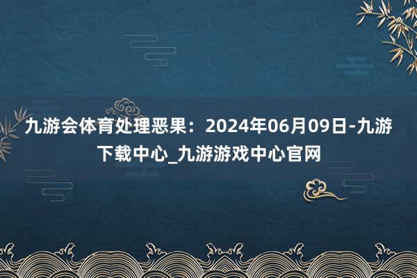 九游会体育处理恶果：2024年06月09日-九游下载中心_九游游戏中心官网