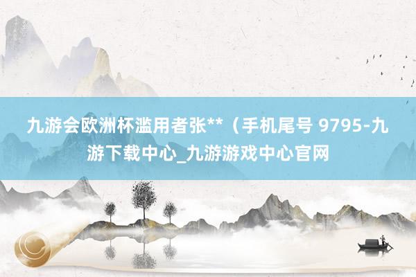 九游会欧洲杯滥用者张**（手机尾号 9795-九游下载中心_九游游戏中心官网