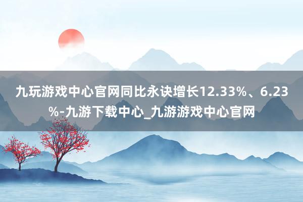 九玩游戏中心官网同比永诀增长12.33%、6.23%-九游下载中心_九游游戏中心官网