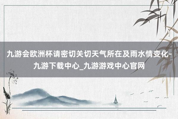 九游会欧洲杯请密切关切天气所在及雨水情变化-九游下载中心_九游游戏中心官网