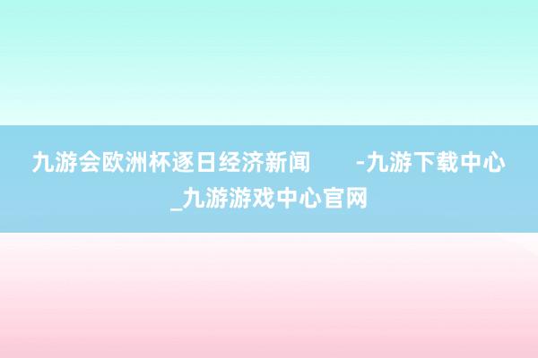 九游会欧洲杯逐日经济新闻       -九游下载中心_九游游戏中心官网