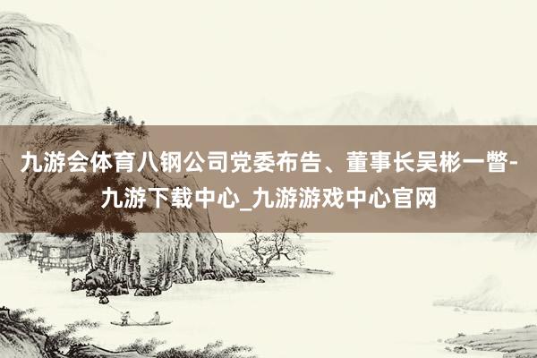 九游会体育八钢公司党委布告、董事长吴彬一瞥-九游下载中心_九游游戏中心官网