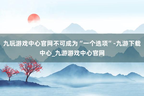 九玩游戏中心官网不可成为“一个选项”-九游下载中心_九游游戏中心官网