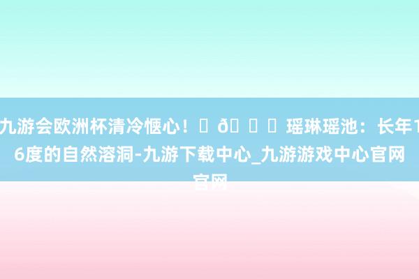 九游会欧洲杯清冷惬心！	🍃瑶琳瑶池：长年16度的自然溶洞-九游下载中心_九游游戏中心官网