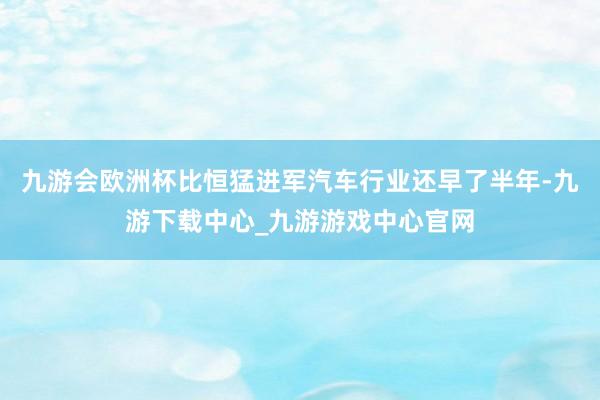 九游会欧洲杯比恒猛进军汽车行业还早了半年-九游下载中心_九游游戏中心官网