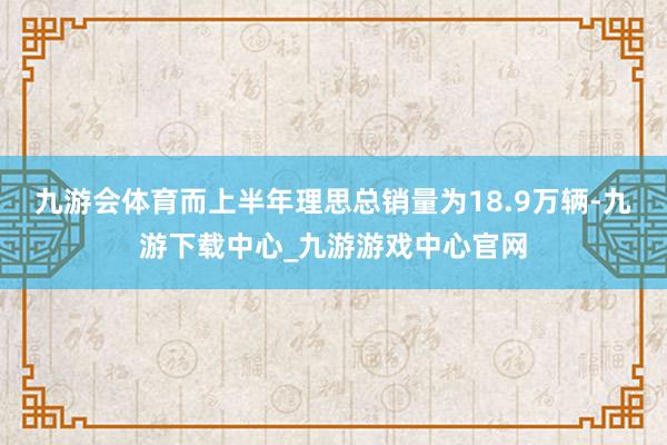 九游会体育而上半年理思总销量为18.9万辆-九游下载中心_九游游戏中心官网