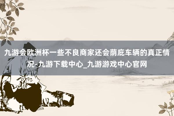 九游会欧洲杯一些不良商家还会荫庇车辆的真正情况-九游下载中心_九游游戏中心官网