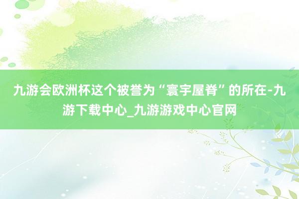 九游会欧洲杯这个被誉为“寰宇屋脊”的所在-九游下载中心_九游游戏中心官网