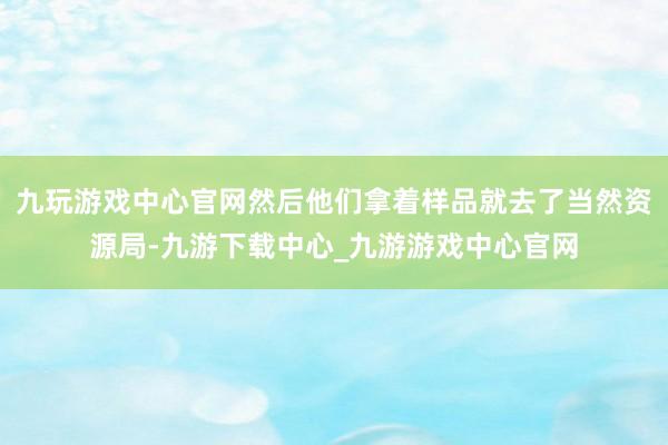 九玩游戏中心官网然后他们拿着样品就去了当然资源局-九游下载中心_九游游戏中心官网