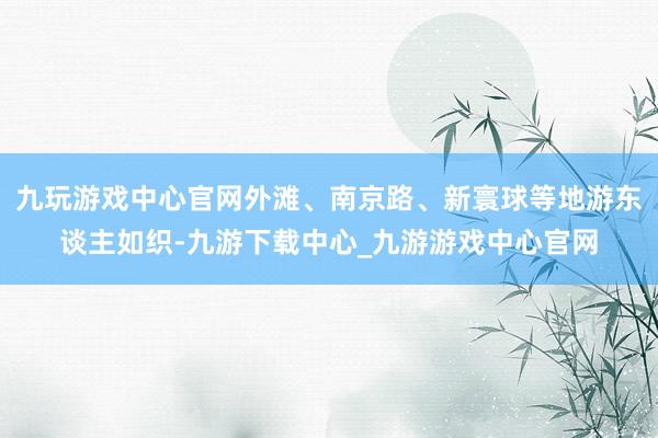 九玩游戏中心官网外滩、南京路、新寰球等地游东谈主如织-九游下载中心_九游游戏中心官网